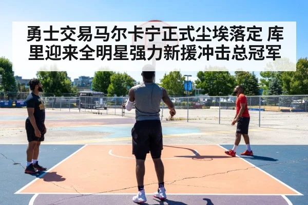 勇士交易马尔卡宁正式尘埃落定 库里迎来全明星强力新援冲击总冠军